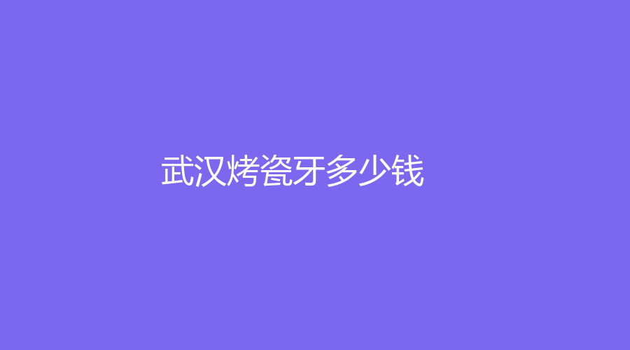 武汉烤瓷牙多少钱？仅需400元起，不同材质要注意区别
