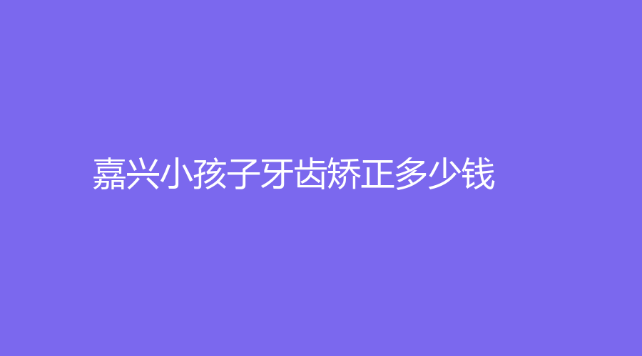 嘉兴小孩子牙齿矫正多少钱？牙齿矫正年龄是多大？小孩牙齿矫正提前了解
