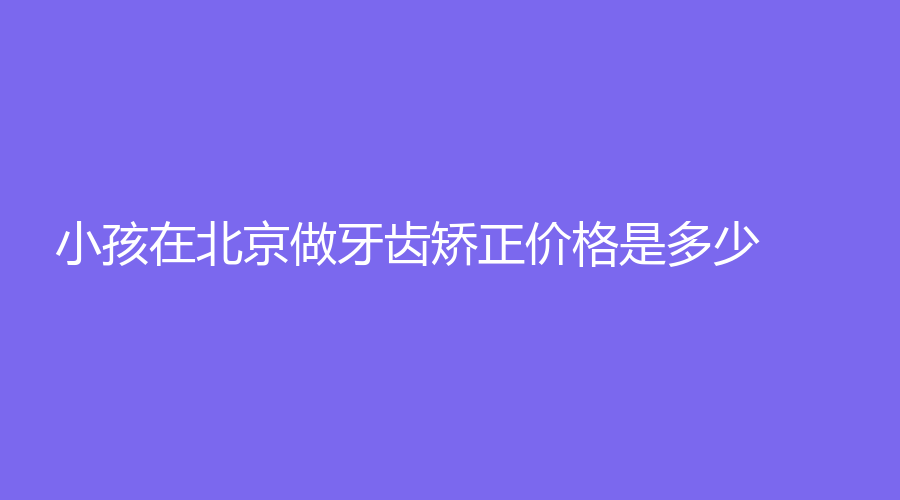 小孩在北京做牙齿矫正价格是多少？三种情况可选择！低至8000起~