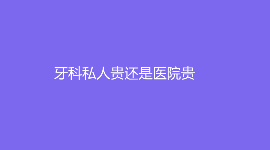 牙科私人贵还是医院贵？有什么区别呢？进来看一看~