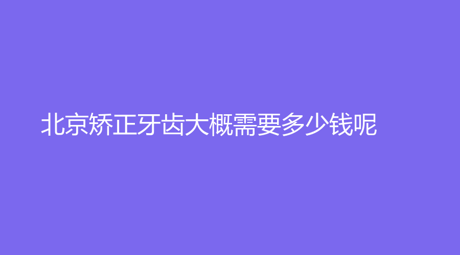 北京矫正牙齿大概需要多少钱呢？最佳的年龄是什么时候？