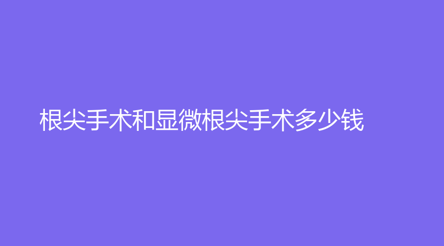 根尖手术和显微根尖手术多少钱？区别是什么？知识大科普来咯~